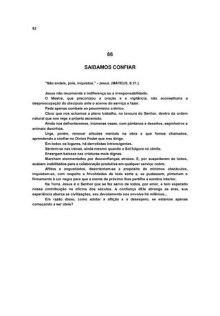 92
86
SAIBAMOS CONFIAR
"Não andeis, pois, inquietos." - Jesus. (MATEUS, 6:31.)
Jesus não recomenda a indiferença ou a irresponsabilidade.
O Mestre, que preconizou a oração e a vigilância, não aconselharia a
despreocupação do discípulo ante o acervo do serviço a fazer.
Pede apenas combate ao pessimismo crônico.
Claro que nos achamos a pleno trabalho, na lavoura do Senhor, dentro da ordem
natural que nos rege a própria ascensão.
Ainda nos defrontaremos, inúmeras vezes, com pântanos e desertos, espinheiros e
animais daninhos.
Urge, porém, renovar atitudes mentais na obra a que fomos chamados,
aprendendo a confiar no Divino Poder que nos dirige.
Em todos os lugares, há derrotistas intransigentes.
Sentem-se nas trevas, ainda mesmo quando o Sol fulgura no zênite.
Enxergam baixeza nas criaturas mais dignas.
Marcham atormentados por desconfianças atrozes. E, por suspeitarem de todos,
acabam inabilitados para a colaboração produtiva em qualquer serviço nobre.
Aflitos e angustiados, desorientam-se a propósito de mínimos obstáculos,
inquietam-se, com respeito a frivolidades de toda sorte e, se pudessem, pintariam o
firmamento à cor negra para que a mente do próximo lhes partilhe a sombra interior.
Na Terra, Jesus é o Senhor que se fez servo de todos, por amor, e tem esperado
nossa contribuição na oficina dos séculos. A confiança dEle abrange as eras, sua
experiência abarca as civilizações, seu devotamento nos envolve há milênios...
Em razão disso, como adotar a aflição e o desespero, se estamos apenas
começando a ser úteis?
 