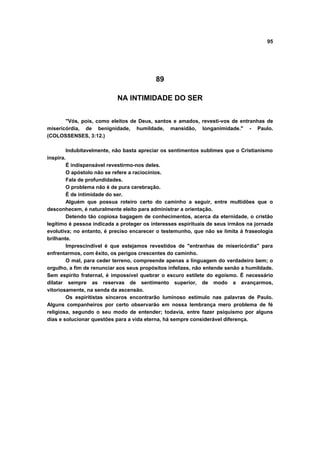 95
89
NA INTIMIDADE DO SER
"Vós, pois, como eleitos de Deus, santos e amados, revesti-vos de entranhas de
misericórdia, de benignidade, humildade, mansidão, longanimidade." - Paulo.
(COLOSSENSES, 3:12.)
Indubitavelmente, não basta apreciar os sentimentos sublimes que o Cristianismo
inspira.
É indispensável revestirmo-nos deles.
O apóstolo não se refere a raciocínios.
Fala de profundidades.
O problema não é de pura cerebração.
É de intimidade do ser.
Alguém que possua roteiro certo do caminho a seguir, entre multidões que o
desconhecem, é naturalmente eleito para administrar a orientação.
Detendo tão copiosa bagagem de conhecimentos, acerca da eternidade, o cristão
legítimo é pessoa indicada a proteger os interesses espirituais de seus irmãos na jornada
evolutiva; no entanto, é preciso encarecer o testemunho, que não se limita à fraseologia
brilhante.
Imprescindível é que estejamos revestidos de "entranhas de misericórdia" para
enfrentarmos, com êxito, os perigos crescentes do caminho.
O mal, para ceder terreno, compreende apenas a linguagem do verdadeiro bem; o
orgulho, a fim de renunciar aos seus propósitos infelizes, não entende senão a humildade.
Sem espírito fraternal, é impossível quebrar o escuro estilete do egoísmo. É necessário
dilatar sempre as reservas de sentimento superior, de modo a avançarmos,
vitoriosamente, na senda da ascensão.
Os espiritistas sinceros encontrarão luminoso estímulo nas palavras de Paulo.
Alguns companheiros por certo observarão em nossa lembrança mero problema de fé
religiosa, segundo o seu modo de entender; todavia, entre fazer psiquismo por alguns
dias e solucionar questões para a vida eterna, há sempre considerável diferença.
 