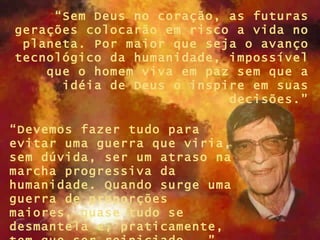 “ Sem Deus no coração, as futuras gerações colocarão em risco a vida no planeta. Por maior que seja o avanço tecnológico da humanidade, impossível que o homem viva em paz sem que a idéia de Deus o inspire em suas decisões.” “ Devemos fazer tudo para evitar uma guerra que viria, sem dúvida, ser um atraso na marcha progressiva da humanidade. Quando surge uma guerra de proporções maiores, quase tudo se desmantela e, praticamente, tem que ser reiniciado...”  