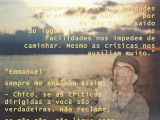 “ Agradeço todas as dificuldades que enfrentei; não fosse por elas,  eu não teria saído do lugar...  As facilidades nos impedem de caminhar. Mesmo as críticas nos auxiliam muito.” “ Emmanuel  sempre me ensinou assim:  - Chico, se as críticas dirigidas a você são verdadeiras, não reclame;  se não são, não ligue para elas...” 