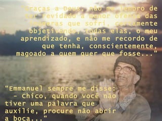 “ Graças a Deus, não me lembro de ter revidado a menor ofensa das inúmeras que sofri, certamente objetivando, todas elas, o meu aprendizado, e não me recordo de que tenha, conscientemente, magoado a quem quer que fosse...” “ Emmanuel sempre me disse:  - Chico, quando você não tiver uma palavra que auxilie, procure não abrir a boca...” 