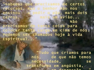 “ Sabemos que precisamos de certos recursos, mas o Senhor não nos ensinou  a pedir o pão, mais dois carros,  mais um avião...  Não precisamos de tanta coisa para colocar tanta carga em cima de nós. Podemos ser chamados hoje à vida Espiritual...” “ Tudo que criamos para nós,  de que não temos necessidade,  se transforma em angústia,  em depressão...” 
