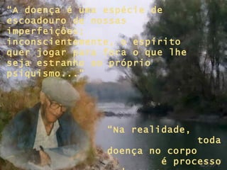 “ A doença é uma espécie de escoadouro de nossas imperfeições; inconscientemente, o espírito quer jogar para fora o que lhe seja estranho ao próprio psiquismo...” “ Na realidade,  toda doença no corpo  é processo de cura  para a alma...” 