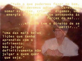 “ Uma das mais belas lições que tenho aprendido com o sofrimento:  Não julgar, definitivamente não julgar a quem quer  que seja.” “ Tudo o que pudermos fazer no bem, nunca  devemos adiar... Carecemos somar esforços, criando, digamos, uma energia dinâmica que se anteponha às forças do mal... ...Ninguém tem o direito de se omitir...” 