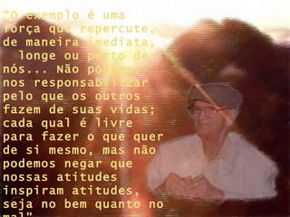 “ O exemplo é uma força que repercute, de maneira imediata,  longe ou perto de nós... Não podemos nos responsabilizar pelo que os outros fazem de suas vidas; cada qual é livre para fazer o que quer de si mesmo, mas não podemos negar que nossas atitudes inspiram atitudes, seja no bem quanto no mal”. 