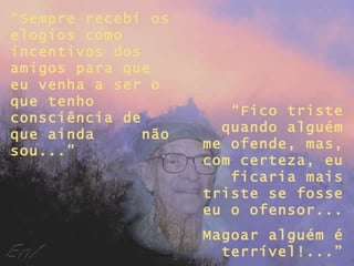 “ Sempre recebi os elogios como incentivos dos amigos para que eu venha a ser o que tenho consciência de que ainda  não sou...” “ Fico triste quando alguém me ofende, mas, com certeza, eu ficaria mais triste se fosse eu o ofensor... Magoar alguém é terrível!...” 