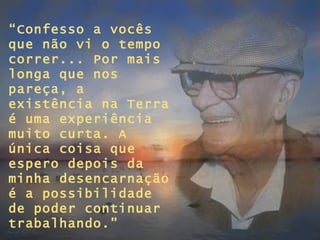 “ Confesso a vocês  que não vi o tempo correr... Por mais longa que nos pareça, a existência na Terra é uma experiência muito curta. A única coisa que espero depois da minha desencarnação é a possibilidade de poder continuar trabalhando.” 