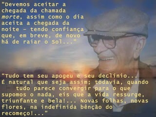 “ Devemos aceitar a chegada da chamada  morte , assim como o dia aceita a chegada da noite – tendo confiança que, em breve, de novo há de raiar o Sol...” “ Tudo tem seu apogeu e seu declínio... É natural que seja assim; todavia, quando  tudo parece convergir para o que supomos o nada, eis que a vida ressurge, triunfante e bela!... Novas folhas, novas flores, na indefinida bênção do recomeço!...” 