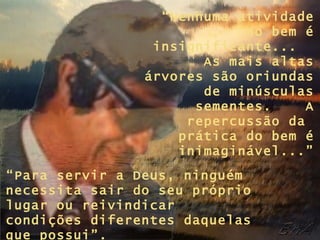 “ Nenhuma atividade no bem é insignificante...  As mais altas árvores são oriundas de minúsculas sementes.  A repercussão da  prática do bem é inimaginável...” “ Para servir a Deus, ninguém necessita sair do seu próprio lugar ou reivindicar condições diferentes daquelas que possui”. 