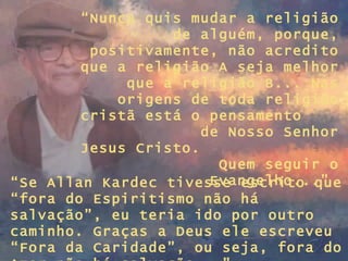“ Nunca quis mudar a religião de alguém, porque, positivamente, não acredito que a religião A seja melhor que a religião B... Nas origens de toda religião cristã está o pensamento  de Nosso Senhor Jesus Cristo.  Quem seguir o Evangelho...”  “ Se Allan Kardec tivesse escrito que “fora do Espiritismo não há salvação”, eu teria ido por outro caminho. Graças a Deus ele escreveu “Fora da Caridade”, ou seja, fora do Amor não há salvação...” 
