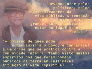 “ Devemos orar pelos políticos, pelos administradores da  vida pública. A tentação do  poder é muito grande. Eu não gostaria de estar no lugar de nenhum deles.”  “ A omissão de quem pode  e não auxilia o povo, é comparável a um crime que se pratica contra a comunidade inteira. Tenho visto muitos espíritos dos que foram homens públicos na Terra em lastimável situação na vida Espiritual...” 