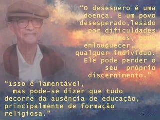 “ O desespero é uma doença. E um povo desesperado,lesado por dificuldades enormes, pode enlouquecer, como qualquer indivíduo. Ele pode perder o seu  próprio discernimento.”  “ Isso é lamentável,  mas pode-se dizer que tudo decorre da ausência de educação, principalmente de formação religiosa.” 