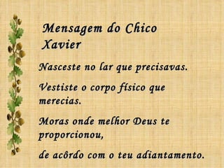 Nasceste no lar que precisavas. Vestiste o corpo físico que merecias. Moras onde melhor Deus te proporcionou, de acôrdo com o teu adiantamento. Mensagem do Chico Xavier 