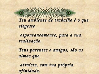Teu ambiente de trabalho é o que elegeste espontaneamente, para a tua realização. Teus parentes e amigos, são as almas que atraíste, com tua própria afinidade. 