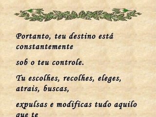 Portanto, teu destino está constantemente sob o teu controle. Tu escolhes, recolhes, eleges, atrais, buscas, expulsas e modificas tudo aquilo que te  rodeia a existência! 