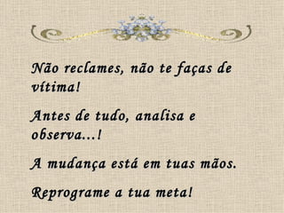 Não reclames, não te faças de vítima! Antes de tudo, analisa e observa...! A mudança está em tuas mãos. Reprograme a tua meta! 