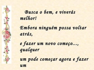 Busca o bem, e viverás melhor! Embora ninguém possa voltar atrás, e fazer um novo começo..., qualquer um pode começar agora e fazer um Novo Fim! “ Bençãos do Chico” 