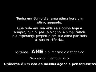 Tenha um ótimo dia, uma ótima hora,um
ótimo segundo.
Que tudo em sua vida seja ótimo hoje e
sempre, que a paz, a alegria, a simplicidade
e a esperança perpetue em sua alma por toda
a sua existência..
Portanto.. AME a si mesmo e a todos ao
Seu redor.. Lembre-se o
Universo é um eco de nossas ações e pensamentos
 