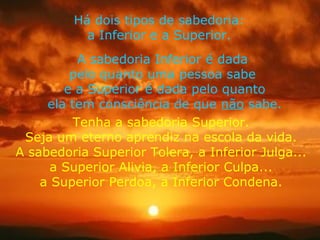 Há dois tipos de sabedoria: a Inferior e a Superior. A sabedoria Inferior é dada  pelo quanto uma pessoa sabe  e a Superior é dada pelo quanto ela tem consciência de que  não  sabe. Tenha a sabedoria Superior. Seja um eterno aprendiz na escola da vida. A sabedoria Superior Tolera, a Inferior Julga... a Superior Alivia, a Inferior Culpa... a Superior Perdoa, a Inferior Condena. 