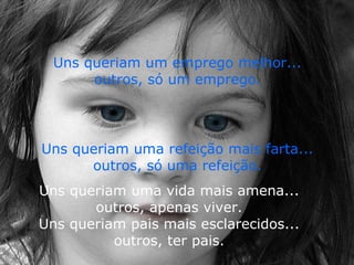 . Uns queriam uma vida mais amena...  outros, apenas viver.  Uns queriam pais mais esclarecidos...  outros, ter pais.  Uns queriam um emprego melhor...  outros, só um emprego.   Uns queriam uma refeição mais farta...  outros, só uma refeição.  