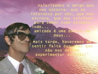 Valorizemos o amigo que nos socorre, que se interessa por nós, que nos escreve, que nos telefona para saber como estamos indo...  A amizade é uma dádiva de Deus ... Mais tarde, haveremos de sentir falta daqueles que não nos deixam experimentar solidão!” 