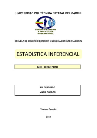 UNIVERSIDAD POLITÉCNICA ESTATAL DEL CARCHI




ESCUELA DE COMERCIO EXTERIOR Y NEGOCIACIÓN INTERNACIONAL




 ESTADISTICA INFERENCIAL

                  MCS : JORGE POZO




                     CHI CUADRADO

                    MARÍA GORDÓN




                     Tulcán – Ecuador


                          2012
 