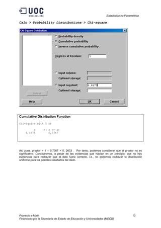 Estadística no Paramétrica
Proyecto e-Math 10
Financiado por la Secretaría de Estado de Educación y Universidades (MECD)
Calc > Probability Distributions > Chi-square
Cumulative Distribution Function
Chi-Square with 5 DF
x P( X <= x)
6,4675 0,7367
Así pues, p-valor = 1 – 0,7367 = 0, 2633 . Por tanto, podemos considerar que el p-valor no es
significativo. Concluiremos, a pesar de las evidencias que habían en un principio, que no hay
evidencias para rechazar que el dato fuera correcto, i.e., no podemos rechazar la distribución
uniforme para los posibles resultados del dado.
 