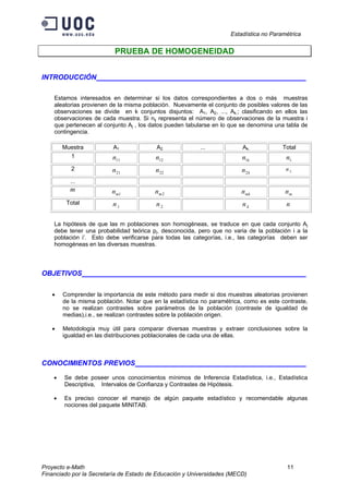 Estadística no Paramétrica
Proyecto e-Math 11
Financiado por la Secretaría de Estado de Educación y Universidades (MECD)
PRUEBA DE HOMOGENEIDAD
INTRODUCCIÓN ___________________
Estamos interesados en determinar si los datos correspondientes a dos o más muestras
aleatorias provienen de la misma población. Nuevamente el conjunto de posibles valores de las
observaciones se divide en k conjuntos disjuntos: A1, A2, ..., Ak.; clasificando en ellos las
observaciones de cada muestra. Si nij representa el número de observaciones de la muestra i
que pertenecen al conjunto Aj , los datos pueden tabularse en lo que se denomina una tabla de
contingencia.
Muestra A1 A2 ... Ak. Total
1
11n 12n kn1 .1n
2
21n 22n kn2 .2n
...
m
1mn 2mn mkn .mn
Total
1.n 2.n kn. n
La hipótesis de que las m poblaciones son homogéneas, se traduce en que cada conjunto Aj
debe tener una probabilidad teórica pj, desconocida, pero que no varia de la población i a la
población i’. Esto debe verificarse para todas las categorías, i.e., las categorías deben ser
homogéneas en las diversas muestras.
OBJETIVOS ___________________
• Comprender la importancia de este método para medir si dos muestras aleatorias provienen
de la misma población. Notar que en la estadística no paramétrica, como es este contraste,
no se realizan contrastes sobre parámetros de la población (contraste de igualdad de
medias),i.e., se realizan contrastes sobre la población origen.
• Metodología muy útil para comparar diversas muestras y extraer conclusiones sobre la
igualdad en las distribuciones poblacionales de cada una de ellas.
CONOCIMIENTOS PREVIOS ___________________
• Se debe poseer unos conocimientos mínimos de Inferencia Estadística, i.e., Estadística
Descriptiva, Intervalos de Confianza y Contrastes de Hipótesis.
• Es preciso conocer el manejo de algún paquete estadístico y recomendable algunas
nociones del paquete MINITAB.
 