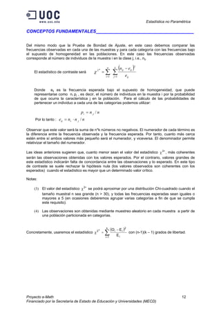 Estadística no Paramétrica
Proyecto e-Math 12
Financiado por la Secretaría de Estado de Educación y Universidades (MECD)
CONCEPTOS FUNDAMENTALES ___________________
Del mismo modo que la Prueba de Bondad de Ajuste, en este caso debemos comparar las
frecuencias observadas en cada una de las muestras y para cada categoría con las frecuencias bajo
el supuesto de homogeneidad en las poblaciones. En este caso las frecuencias observadas
corresponde al número de individuos de la muestra i en la clase j, i.e., nij.
El estadístico de contraste será
( )
∑∑ ==
∗ −
=
k
j ij
ijij
n
i e
en
1
2
1
2
χ
Donde eij es la frecuencia esperada bajo el supuesto de homogeneidad, que puede
representarse como ni pj , es decir, el número de individuos en la muestra i por la probabilidad
de que ocurra la característica j en la población. Para el cálculo de las probabilidades de
pertenecer un individuo a cada una de las categorías podemos utilizar:
nnp ji /.=
Por lo tanto : nnne jiij /.. ⋅=
Observar que este valor será la suma de n*k números no negativos. El numerador de cada término es
la diferencia entre la frecuencia observada y la frecuencia esperada. Por tanto, cuanto más cerca
estén entre sí ambos valores más pequeño será el numerador, y viceversa. El denominador permite
relativizar el tamaño del numerador.
Las ideas anteriores sugieren que, cuanto menor sean el valor del estadístico ∗
χ2
, más coherentes
serán las observaciones obtenidas con los valores esperados. Por el contrario, valores grandes de
este estadístico indicarán falta de concordancia entre las observaciones y lo esperado. En este tipo
de contraste se suele rechazar la hipótesis nula (los valores observados son coherentes con los
esperados) cuando el estadístico es mayor que un determinado valor crítico.
Notas:
(3) El valor del estadístico ∗
χ2
se podrá aproximar por una distribución Chi-cuadrado cuando el
tamaño muestral n sea grande (n > 30), y todas las frecuencias esperadas sean iguales o
mayores a 5 (en ocasiones deberemos agrupar varias categorías a fin de que se cumpla
este requisito).
(4) Las observaciones son obtenidas mediante muestreo aleatorio en cada muestra a partir de
una población particionada en categorías.
Concretamente, usaremos el estadístico
( )
∑=
∗ −
=χ
k
1i i
2
ii2
E
EO
con (n-1)(k – 1) grados de libertad.
 