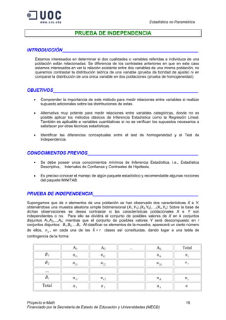 Estadística no Paramétrica
Proyecto e-Math 16
Financiado por la Secretaría de Estado de Educación y Universidades (MECD)
PRUEBA DE INDEPENDENCIA
INTRODUCCIÓN ___________________
Estamos interesados en determinar si dos cualidades o variables referidas a individuos de una
población están relacionadas. Se diferencia de los contrastes anteriores en que en este caso
estamos interesados en ver la relación existente entre dos variables de una misma población, no
queremos contrastar la distribución teórica de una variable (prueba de bondad de ajuste) ni en
comparar la distribución de una única variable en dos poblaciones (prueba de homogeneidad).
OBJETIVOS ___________________
• Comprender la importancia de este método para medir relaciones entre variables si realizar
supuesto adicionales sobre las distribuciones de estas.
• Alternativa muy potente para medir relaciones entre variables categóricas, donde no es
posible aplicar los métodos clásicos de Inferencia Estadística como la Regresión Lineal.
También es aplicable a variables cuantitativas si no se verifican los supuestos necesarios a
satisfacer por otras técnicas estadísticas.
• Identificar las diferencias conceptuales entre el test de homogeneidad y el Test de
Independencia.
CONOCIMIENTOS PREVIOS ___________________
• Se debe poseer unos conocimientos mínimos de Inferencia Estadística, i.e., Estadística
Descriptiva, Intervalos de Confianza y Contrastes de Hipótesis.
• Es preciso conocer el manejo de algún paquete estadístico y recomendable algunas nociones
del paquete MINITAB.
PRUEBA DE INDEPENDENCIA ___________________
Supongamos que de n elementos de una población se han observado dos características X e Y,
obteniéndose una muestra aleatoria simple bidimensional (X1,Y1),(X2,Y2),...,(Xn,Yn). Sobre la base de
dichas observaciones se desea contrastar si las características poblacionales X e Y son
independientes o no. Para ello se dividirá el conjunto de posibles valores de X en k conjuntos
disjuntos A1,A2,...,Ak; mientras que el conjunto de posibles valores Y será descompuesto en r
conjuntos disjuntos: B1,B2,...,Br. Al clasificar os elementos de la muestra, aparecerá un cierto número
de ellos, ijn , en cada una de las rk × clases así constituidas, dando lugar a una tabla de
contingencia de la forma:
A1 A2 ... Ak. Total
B1 11n 12n kn1 .1n
B2 21n 22n kn2 .2n
...
Br 1rn 2rn rkn .rn
Total 1.n 2.n kn. n
 
