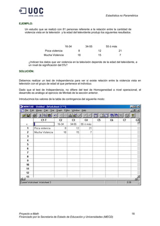 Estadística no Paramétrica
Proyecto e-Math 18
Financiado por la Secretaría de Estado de Educación y Universidades (MECD)
EJEMPLO:
Un estudio que se realizó con 81 personas referente a la relación entre la cantidad de
violencia vista en la televisión y la edad del televidente produjo los siguientes resultados.
16-34 34-55 55 ó más
Poca violencia 8 12 21
Mucha Violencia 18 15 7
¿Indican los datos que ver violencia en la televisión depende de la edad del televidente, a
un nivel de significación del 5%?
SOLUCIÓN:
Debemos realizar un test de independencia para ver si existe relación entre la violencia vista en
televisión con el grupo de edad al que pertenece el individuo.
Dado que el test de Independencia, no difiere del test de Homogeneidad a nivel operacional, el
desarrollo es análogo al ejercicio de Minitab de la sección anterior.
Introducimos los valores de la tabla de contingencia del siguiente modo:
 