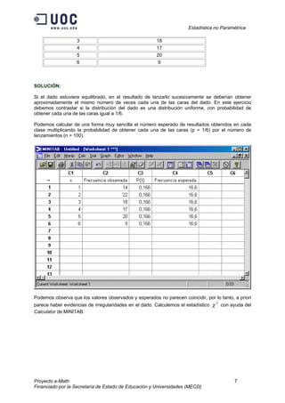 Estadística no Paramétrica
Proyecto e-Math 7
Financiado por la Secretaría de Estado de Educación y Universidades (MECD)
3 18
4 17
5 20
6 9
SOLUCIÓN:
Si el dado estuviera equilibrado, en el resultado de lanzarlo sucesivamente se deberían obtener
aproximadamente el mismo número de veces cada una de las caras del dado. En este ejercicio
debemos contrastar si la distribución del dado es una distribución uniforme, con probabilidad de
obtener cada una de las caras igual a 1/6.
Podemos calcular de una forma muy sencilla el número esperado de resultados obtenidos en cada
clase multiplicando la probabilidad de obtener cada una de las caras (p = 1/6) por el número de
lanzamientos (n = 100).
Podemos observa que los valores observados y esperados no parecen coincidir, por lo tanto, a priori
parece haber evidencias de irregularidades en el dado. Calculemos el estadístico
2
χ con ayuda del
Calculator de MINITAB.
 