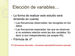 Elección de variables…
 La forma de realizar este estudio será
teniendo en cuenta:
Las frecuencias observadas: las recogidas en los
datos.
Las frecuencias esperadas: las que se observan
si no existiera relación entre las dos variables. Es
decir si son independientes (se acepta H0).
 Fórmula de 𝑋2
𝑋2 = (𝑓𝑟𝑒𝑐𝑢𝑒𝑛𝑐𝑖𝑎𝑠 𝑜𝑏𝑠𝑒𝑟𝑣𝑎𝑑𝑎𝑠 − 𝑓𝑟𝑒𝑐𝑢𝑒𝑛𝑐𝑖𝑎𝑠 𝑒𝑠𝑝𝑒𝑟𝑎𝑑𝑎𝑠)2 /𝑓𝑟𝑒𝑐𝑢𝑒𝑛𝑐𝑖𝑎𝑠 𝑒𝑠𝑝𝑒𝑟𝑎𝑑𝑎𝑠
 