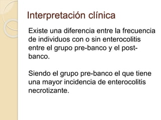 Interpretación clínica
Existe una diferencia entre la frecuencia
de individuos con o sin enterocolitis
entre el grupo pre-banco y el post-
banco.
Siendo el grupo pre-banco el que tiene
una mayor incidencia de enterocolitis
necrotizante.
 