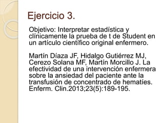Ejercicio 3.
Objetivo: Interpretar estadística y
clínicamente la prueba de t de Student en
un artículo científico original enfermero.
Martín Díaza JF, Hidalgo Gutiérrez MJ,
Cerezo Solana MF, Martín Morcillo J. La
efectividad de una intervención enfermera
sobre la ansiedad del paciente ante la
transfusión de concentrado de hematíes.
Enferm. Clin.2013;23(5):189-195.
 