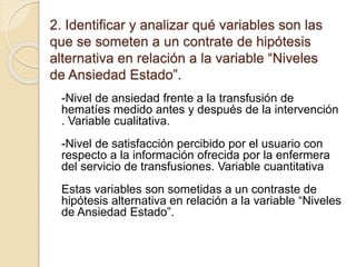 2. Identificar y analizar qué variables son las
que se someten a un contrate de hipótesis
alternativa en relación a la variable “Niveles
de Ansiedad Estado”.
-Nivel de ansiedad frente a la transfusión de
hematíes medido antes y después de la intervención
. Variable cualitativa.
-Nivel de satisfacción percibido por el usuario con
respecto a la información ofrecida por la enfermera
del servicio de transfusiones. Variable cuantitativa
Estas variables son sometidas a un contraste de
hipótesis alternativa en relación a la variable “Niveles
de Ansiedad Estado”.
 