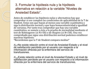 3. Formular la hipótesis nula y la hipótesis
alternativa en relación a la variable “Niveles de
Ansiedad Estado”.
Antes de establecer las hipótesis nulas y alternativas hay que
comprobar si ese cumplen las condiciones de aplicabilidad de la T de
Student. Estas son que hayan al menos una variable cuantitativa y
siga la distribución normal y que haya homocedasticidad o igualdad
de varianza. Por tanto tras comprobar que hay una variable
cuantitativa, se somete a ésta a la prueba de normalidad mediante el
test de Kolmogorov (si N>50) o de Shapiro (si N<50). Una vez
comprobado que sigue una distribución normal podemos establecer
nuestras hipótesis:
*Recordemos que la T de Student compara medias*
𝐻0No existe relación entre el nivel de Ansiedad Estado y el nivel
de satisfacción percibido por el usuario con respecto a la
información ofrecida por la enfermera del servicio de
transfusiones.
𝐻1Existe relación entre el nivel de Ansiedad Estado y el nivel de
satisfacción percibido por el usuario con respecto a la información
ofrecida por la enfermera del servicio de transfusiones.
 