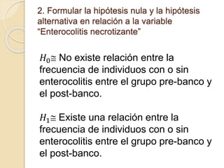 2. Formular la hipótesis nula y la hipótesis
alternativa en relación a la variable
“Enterocolitis necrotizante”
𝐻0 No existe relación entre la
frecuencia de individuos con o sin
enterocolitis entre el grupo pre-banco y
el post-banco.
𝐻1 Existe una relación entre la
frecuencia de individuos con o sin
enterocolitis entre el grupo pre-banco y
el post-banco.
 