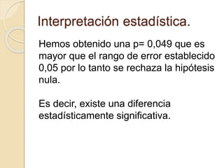 Interpretación estadística.
Hemos obtenido una p= 0,049 que es
mayor que el rango de error establecido
0,05 por lo tanto se rechaza la hipótesis
nula.
Es decir, existe una diferencia
estadísticamente significativa.
 