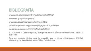 www.who.int/mediacentre/factsheets/fs327/es/
www.cdc.gov/chikungunya/
www.cdc.gov/chikungunya/hc/index.html
cid.oxfordjournals.org/content/49/6/942.full.pdf+html
cvi.asm.org/content/19/3/457.full.pdf+html
E.J. Kucharz, I. Cebula-Byrska / European Journal of Internal Medicine 23 (2012)
325–329.
Guía de manejo clínico para la infección por el virus chikungunya (CHIKV).
Ministerio de Salud Pública República Dominicana.
 
