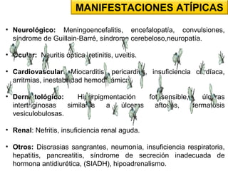 • Neurológico: Meningoencefalitis, encefalopatía, convulsiones,
síndrome de Guillain-Barré, síndrome cerebeloso,neuropatía.
• Ocular: Neuritis óptica, retinitis, uveitis.
• Cardiovascular: Miocarditis, pericarditis, insuficiencia cardíaca,
arritmias, inestabilidad hemodinámica.
• Dermatológico: Hiperpigmentación fotosensible, úlceras
intertriginosas similares a úlceras aftosas, dermatosis
vesiculobulosas.
• Renal: Nefritis, insuficiencia renal aguda.
• Otros: Discrasias sangrantes, neumonía, insuficiencia respiratoria,
hepatitis, pancreatitis, síndrome de secreción inadecuada de
hormona antidiurética, (SIADH), hipoadrenalismo.
MANIFESTACIONES ATÍPICAS
 