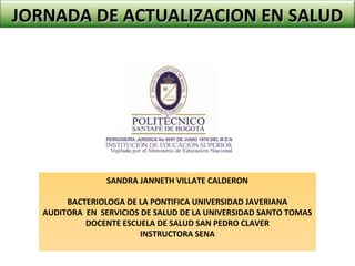 JORNADA DE ACTUALIZACION EN SALUDJORNADA DE ACTUALIZACION EN SALUD
SANDRA JANNETH VILLATE CALDERON
BACTERIOLOGA DE LA PONTIFICA UNIVERSIDAD JAVERIANA
AUDITORA EN SERVICIOS DE SALUD DE LA UNIVERSIDAD SANTO TOMAS
DOCENTE ESCUELA DE SALUD SAN PEDRO CLAVER
INSTRUCTORA SENA
 