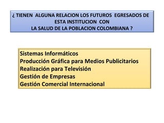Sistemas Informáticos
Producción Gráfica para Medios Publicitarios
Realización para Televisión
Gestión de Empresas
Gestión Comercial Internacional
¿ TIENEN ALGUNA RELACION LOS FUTUROS EGRESADOS DE
ESTA INSTITUCION CON
LA SALUD DE LA POBLACION COLOMBIANA ?
 