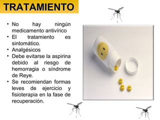 TRATAMIENTOTRATAMIENTO
• No hay ningún
medicamento antivírico
• El tratamiento es
sintomático.
• Analgésicos
• Debe evitarse la aspirina
debido al riesgo de
hemorragia o síndrome
de Reye.
• Se recomiendan formas
leves de ejercicio y
fisioterapia en la fase de
recuperación.
 