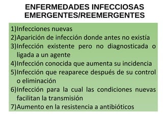 ENFERMEDADES INFECCIOSAS
EMERGENTES/REEMERGENTES
1)Infecciones nuevas
2)Aparición de infección donde antes no existía
3)Infección existente pero no diagnosticada o
ligada a un agente
4)Infección conocida que aumenta su incidencia
5)Infección que reaparece después de su control
o eliminación
6)Infección para la cual las condiciones nuevas
facilitan la transmisión
7)Aumento en la resistencia a antibióticos
 