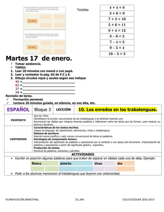 PLANIFICACIÓN BIMESTRAL O.L.MF. CICLO ESCOLAR 2016-2017
Tarjetas
Martes 17 de enero.
 Tomar asistencia.
 TAREA:
1. Leer 20 minutos con mamá o con papá.
2. Leer y contestar la pág. 83 de F.C y E.
3. Dibuja círculos rojos y azules según sea indique
45 =____________________________
63 =____________________________
27 =____________________________
18 =____________________________
Revisión de tarea.
 Formación personal.
 Lectura 20 minutos guiada, en silencio, en voz alta, etc.
ESPAÑOL Bloque 3 LECCIÓN 10. Los enredos en los trabalenguas.
PROPÓSITO
Que los niños:
Identifiquen la función comunicativa de los trabalenguas y se diviertan leyendo uno.
Reconozcan las sílabas que integran diversas palabras y reflexionen sobre las letras que las forman, para mejorar su
lectura y escritura.
CONTENIDOS
Características de los textos escritos.
Juegos de lenguaje: de repeticiones, adivinanzas, rimas y trabalenguas.
Sistema de escritura.
Relación sonoro-gráfica y valor sonoro convencional de letras en palabras.
Estrategias de comprensión lectora.
Interpretación del significado de palabras y expresiones por el contexto o con apoyo del diccionario. Interpretación de
palabras y expresiones a partir del significado global y específico.
Producción de textos.
Escritura de palabras, oraciones y párrafos.
ACTIVIDADES
 Escribir en pizarrón algunas palabras para que traten de separar en sílabas cada una de ellas. Ejemplo:
Blanca plancha blusa dos
 Pedir a los alumnos mencionen el trabalenguas que leyeron con anterioridad.
4 + 4 = 8
3 + 6 = 9
7 + 3 = 10
5 + 6 = 11
8 + 4 = 12
8 – 6 = 2
7 – 4 = 3
9 – 5 = 4
10 – 5 = 5
 