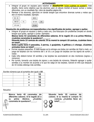 PLANIFICACIÓN BIMESTRAL O.L.MF. CICLO ESCOLAR 2016-2017
ACTIVIDADES
 Integrar al grupo en equipos para resolver el desafío#34 “¿Con cuántas se puede?”. Este
desafío, tiene como objetivo que los alumnos usen el cálculo mental al buscar sumas y restas
diferentes, con un resultado fijo. Libro de desafíos página 66.
 Plantear a los alumnos, ejercicios en donde tengan que encontrar diversas sumas y restas que
den el mismo resultado. Ejemplo:
Resolución de problemas correspondientes a los significados de juntar, agregar o quitar.
 Integrar al grupo en equipos y darle a cada uno, una fotocopia con problemas simples en donde
tengan que quitar, agregar o juntar. Ejemplos:
Blanca tenía 42 caramelos de diferentes sabores. Si le regaló 22 a su prima Mónica,
¿cuántos caramelos le quedaron?______.
Eduardo tenía 22 canicas de colores. Si su mamá le compró 10 canicas, ¿cuántas tiene
en total?______.
Doña Lupita tiene 5 pescados, 2 perros, 1 guajolote, 4 gallinas y 1 chango. ¿Cuántos
animales tiene en total?______.
 Formar equipos pequeños. A cada equipo se le entrega una bolsa con semillas de frijol o maíz, un
juego de tarjetas con los números del 1 al 10 y un juego de tarjetas con los signos de sumar y
restar.
 Cada niño deberá tomar 20 semillas y las tarjetas las acomodarán en dos montones (signos y
números).
 Por turnos, tomarán una tarjeta de signos y una tarjeta de números. Deberán agregar o quitar
semillas a su montón de acuerdo a lo que les salga en las tarjetas. Ganará el niño que después
de 10 rondas obtenga más semillas.
Escribe números que al sumarlos den igual a 15
= 15
= 15
= 15
= 15
= 15
Resuelve
Blanca tenía 42 caramelos de
diferentes sabores. Si le regaló 22 a
su prima Mónica, ¿Cuántos
caramelos le quedaron?______.
Eduardo tenía 22 canicas de
colores. Si su mamá le compró 10
canicas, ¿Cuántas tiene en
total?______.
 