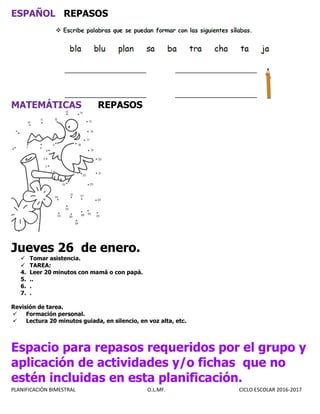 PLANIFICACIÓN BIMESTRAL O.L.MF. CICLO ESCOLAR 2016-2017
ESPAÑOL REPASOS
MATEMÁTICAS REPASOS
Jueves 26 de enero.
 Tomar asistencia.
 TAREA:
4. Leer 20 minutos con mamá o con papá.
5. ..
6. .
7. .
Revisión de tarea.
 Formación personal.
 Lectura 20 minutos guiada, en silencio, en voz alta, etc.
Espacio para repasos requeridos por el grupo y
aplicación de actividades y/o fichas que no
estén incluidas en esta planificación.
 