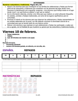 PLANIFICACIÓN BIMESTRAL O.L.MF. CICLO ESCOLAR 2016-2017
ACTIVIDADES
Nuestras costumbres y tradiciones. Página 86 y 87.
 Apoyar a los alumnos para que investiguen en sus familias las celebraciones y fiestas que forman
parte de las costumbres y tradiciones que comparten con las personas del lugar donde viven.
Favorecer la identificación de lo siguiente: preguntar a los alumnos ¿qué festejo existe en el lugar
donde viven?, ¿en qué fecha se celebra? y ¿por qué se realiza?.
 Con la información obtenida, orientar a los niños para que realicen un cartel utilizando fotografías
de vestidos, comidas y festejos tradicionales, así como de los lugares significativos para la
comunidad.
 Promover el interés en los alumnos para que observen las celebraciones y fiestas representadas en
los carteles elaborados por el grupo, con ello deberán reconocer la diversidad cultural de su
comunidad para que se sientan parte de una historia común.
 Motivar a los alumnos a que expresen en qué celebraciones y fiestas han participado y cuáles son
de su agrado, con la finalidad de que muestren su aprecio por las costumbres y tradiciones locales.
Viernes 10 de febrero.
 Tomar asistencia.
 TAREA:
1. Leer 20 minutos con mamá o con papá.
2. .
3. .
Revisión de tarea.
 Formación personal.
 Lectura 20 minutos guiada, en silencio, en voz alta, etc.
ESPAÑOL REPASOS
m u r c i e l a g o
Escribe todas las palabras que encuentres usando las letras de la palabra murciélago
MATEMÁTICAS REPASOS
 