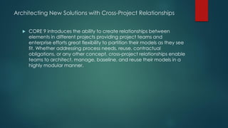 Architecting New Solutions with Cross-Project Relationships
 CORE 9 introduces the ability to create relationships between
elements in different projects providing project teams and
enterprise efforts great flexibility to partition their models as they see
fit. Whether addressing process needs, reuse, contractual
obligations, or any other concept, cross-project relationships enable
teams to architect, manage, baseline, and reuse their models in a
highly modular manner.
 